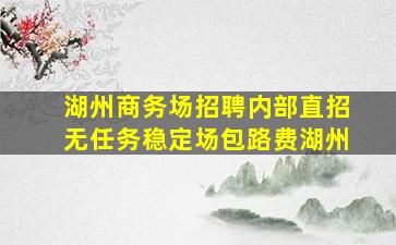 湖州商务场招聘内部直招无任务稳定场包路费湖州